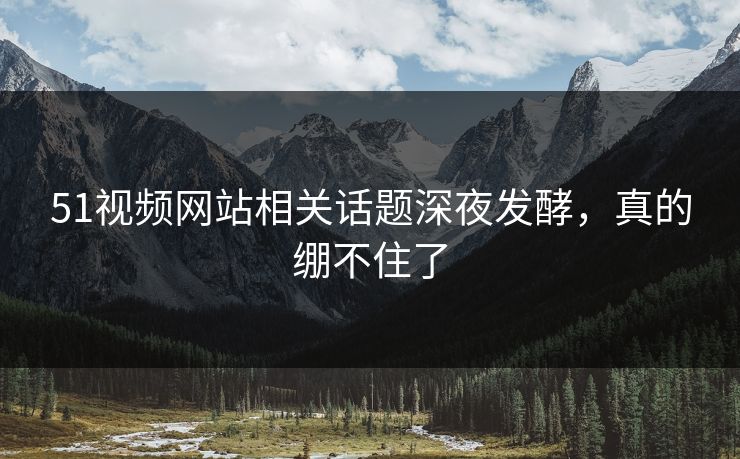 51视频网站相关话题深夜发酵，真的绷不住了