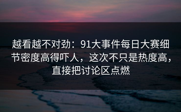 越看越不对劲：91大事件每日大赛细节密度高得吓人，这次不只是热度高，直接把讨论区点燃