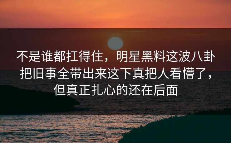 不是谁都扛得住，明星黑料这波八卦把旧事全带出来这下真把人看懵了，但真正扎心的还在后面