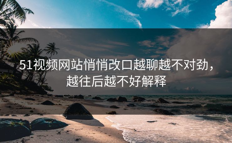 51视频网站悄悄改口越聊越不对劲，越往后越不好解释