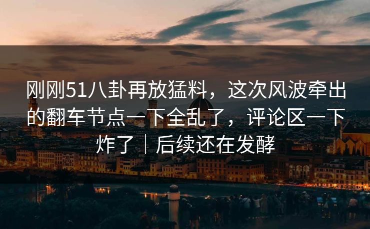 刚刚51八卦再放猛料，这次风波牵出的翻车节点一下全乱了，评论区一下炸了｜后续还在发酵