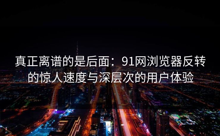 真正离谱的是后面：91网浏览器反转的惊人速度与深层次的用户体验