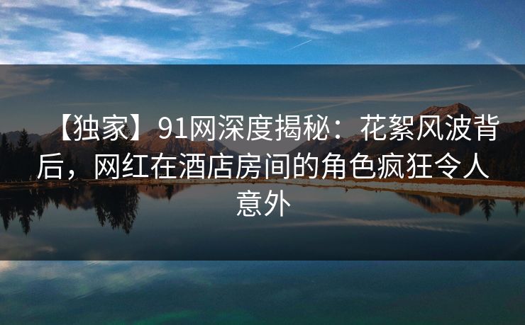 【独家】91网深度揭秘：花絮风波背后，网红在酒店房间的角色疯狂令人意外